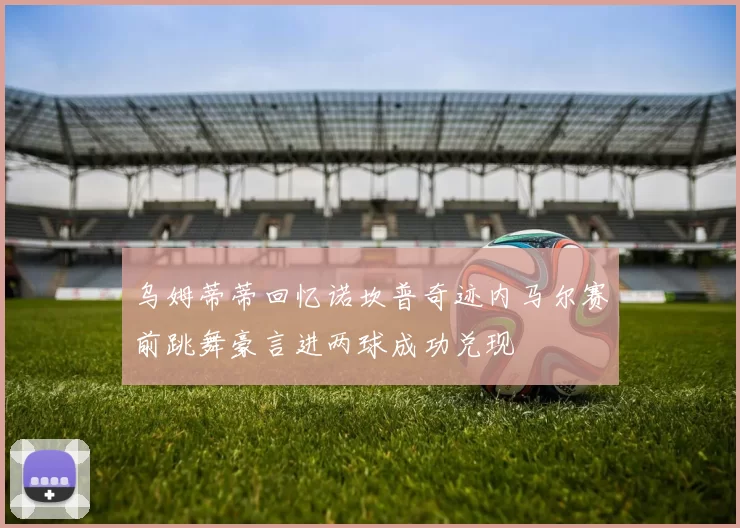 乌姆蒂蒂回忆诺坎普奇迹内马尔赛前跳舞豪言进两球成功兑现