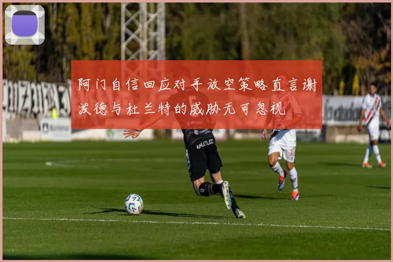 阿门自信回应对手放空策略直言谢泼德与杜兰特的威胁无可忽视