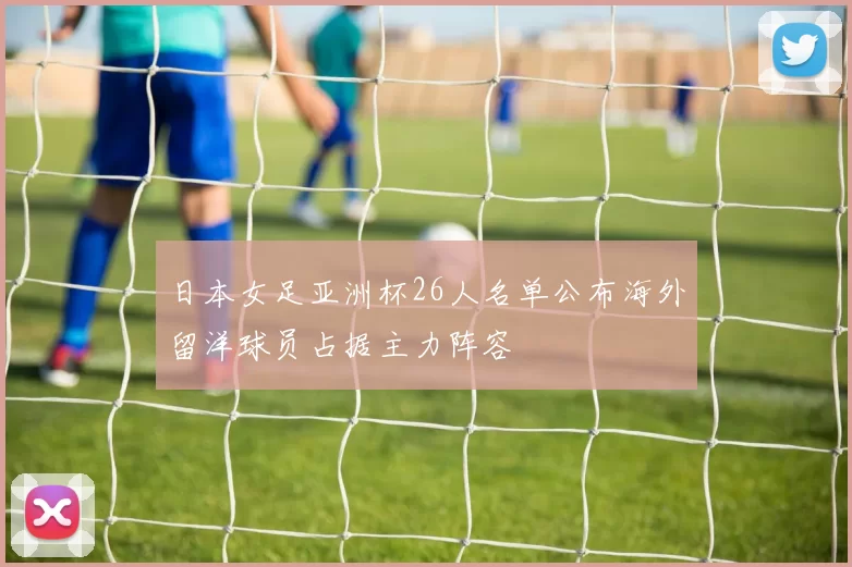 日本女足亚洲杯26人名单公布海外留洋球员占据主力阵容