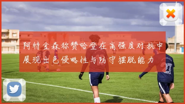 阿特金森称赞哈登在高强度对抗中展现出色侵略性与防守摆脱能力