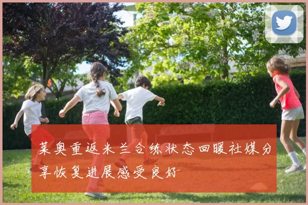 莱奥重返米兰合练状态回暖社媒分享恢复进展感受良好