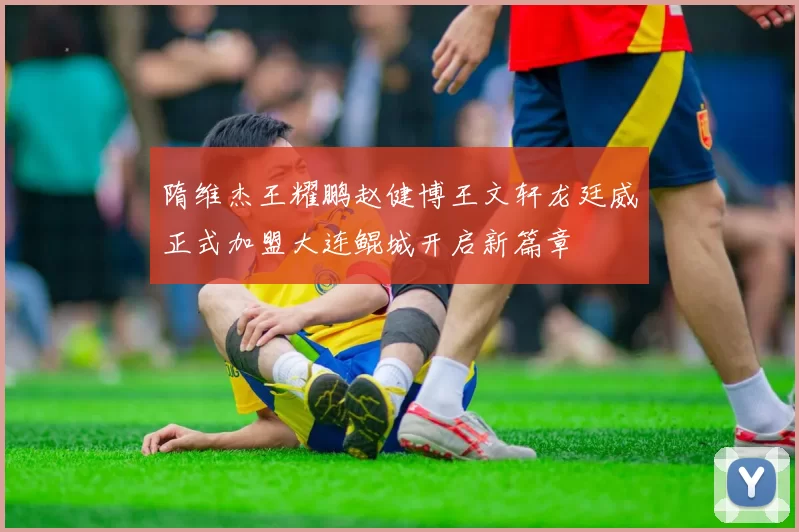隋维杰王耀鹏赵健博王文轩龙廷威正式加盟大连鲲城开启新篇章