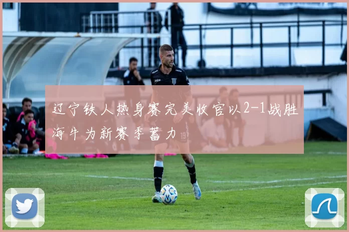 辽宁铁人热身赛完美收官以2-1战胜海牛为新赛季蓄力