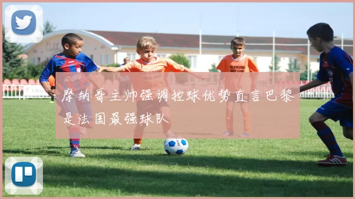 摩纳哥主帅强调控球优势直言巴黎是法国最强球队