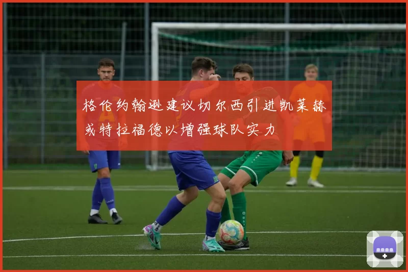 格伦约翰逊建议切尔西引进凯莱赫或特拉福德以增强球队实力