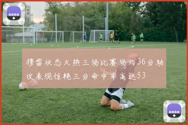 穆雷状态火热三场比赛场均36分助攻表现惊艳三分命中率高达53