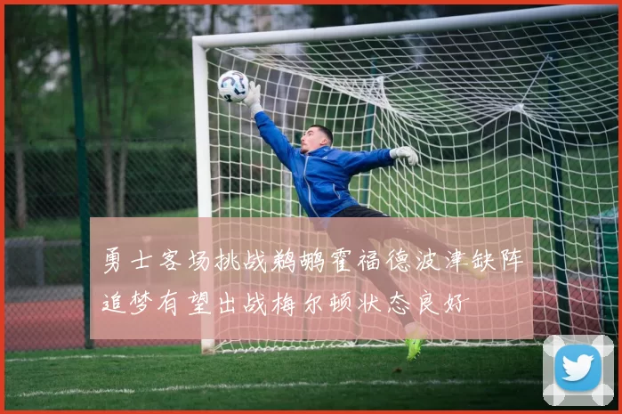 勇士客场挑战鹈鹕霍福德波津缺阵追梦有望出战梅尔顿状态良好