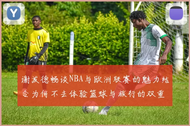 谢泼德畅谈NBA与欧洲联赛的魅力结合为何不去体验篮球与旅行的双重乐趣
