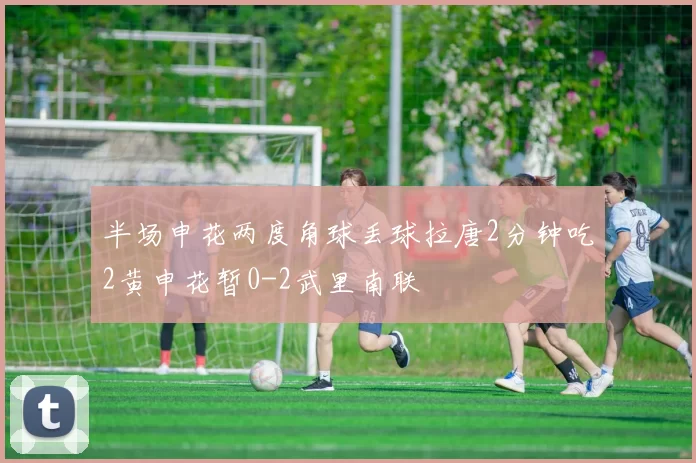 半场申花两度角球丢球拉唐2分钟吃2黄申花暂0-2武里南联