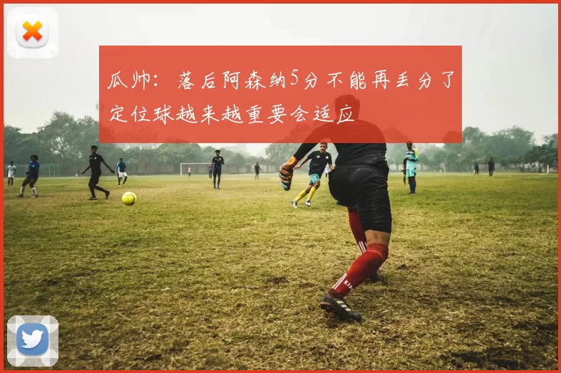 瓜帅：落后阿森纳5分不能再丢分了定位球越来越重要会适应