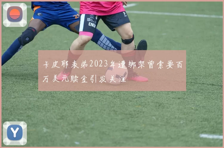 卡皮耶表弟2023年遭绑架曾索要百万美元赎金引发关注