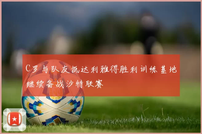 C罗与队友抵达利雅得胜利训练基地继续备战沙特联赛