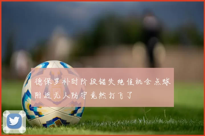 德保罗补时阶段错失绝佳机会点球附近无人防守竟然打飞了