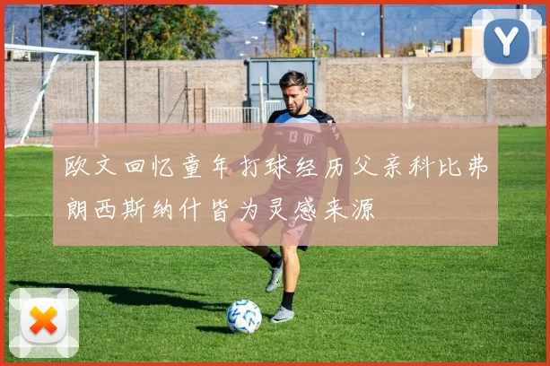 欧文回忆童年打球经历父亲科比弗朗西斯纳什皆为灵感来源