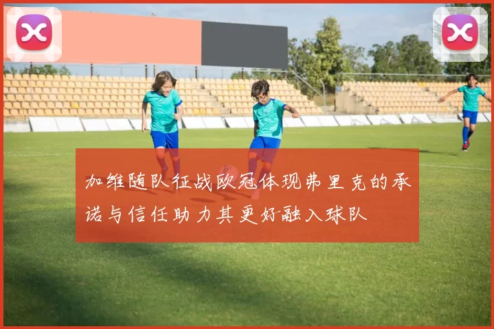 加维随队征战欧冠体现弗里克的承诺与信任助力其更好融入球队