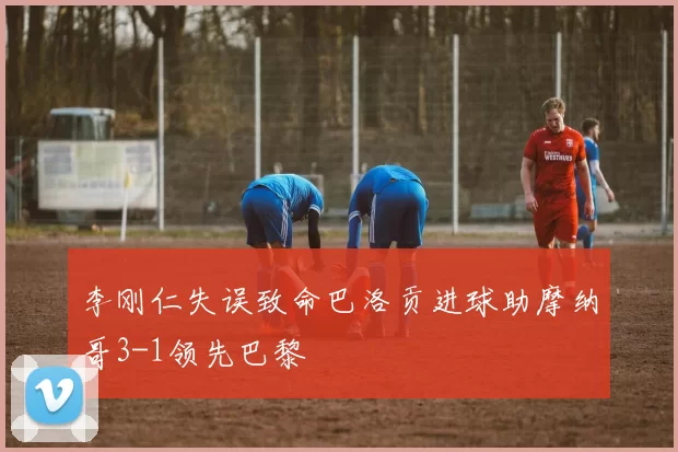 李刚仁失误致命巴洛贡进球助摩纳哥3-1领先巴黎