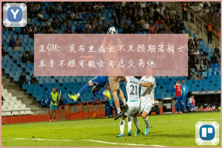某GM：莫布里成长不及预期若骑士本季不顺可能会考虑交易他