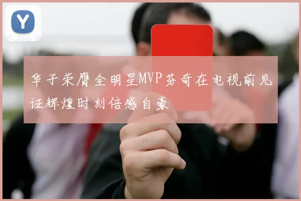 华子荣膺全明星MVP芬奇在电视前见证辉煌时刻倍感自豪