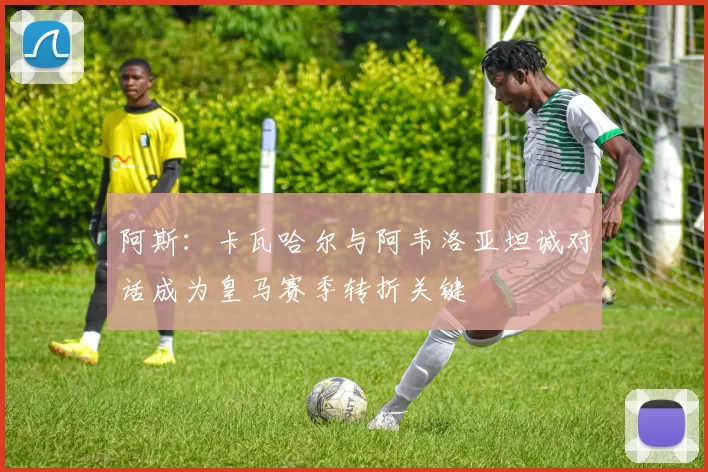 阿斯：卡瓦哈尔与阿韦洛亚坦诚对话成为皇马赛季转折关键