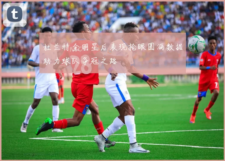 杜兰特全明星后表现抢眼圆满数据助力球队争冠之路