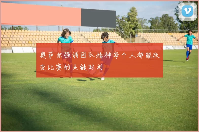奥萨尔强调团队精神每个人都能改变比赛的关键时刻